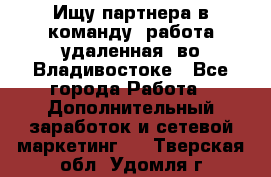 Ищу партнера в команду (работа удаленная) во Владивостоке - Все города Работа » Дополнительный заработок и сетевой маркетинг   . Тверская обл.,Удомля г.